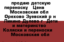 продаю детскую переноску › Цена ­ 500 - Московская обл., Орехово-Зуевский р-н, Ликино-Дулево г. Дети и материнство » Коляски и переноски   . Московская обл.